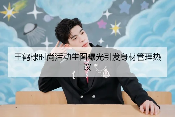 王鹤棣时尚活动生图曝光引发身材管理热议